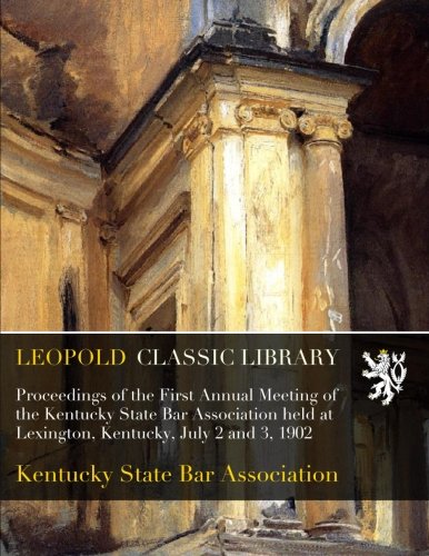 Proceedings of the First Annual Meeting of the Kentucky State Bar Association held at Lexington, Kentucky, July 2 and 3, 1902