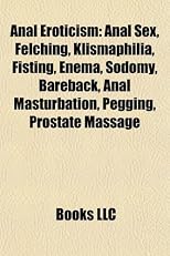 Anal Eroticism: Anal Sex, Felching, Klismaphilia, Fisting, Enema, Sodomy, Bareback, Anal Masturbation, Pegging, Prostate Massage