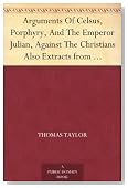 Arguments Of Celsus, Porphyry, And The Emperor Julian, Against The Christians Also Extracts from Diodorus Siculus, Josephus, and Tacitus, Relating to the Jews, Together with an Appendix