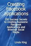 Creating Facebook Applications: 100 Success Secrets to Creating Awesome Facebook Applications and Leverage Social Media