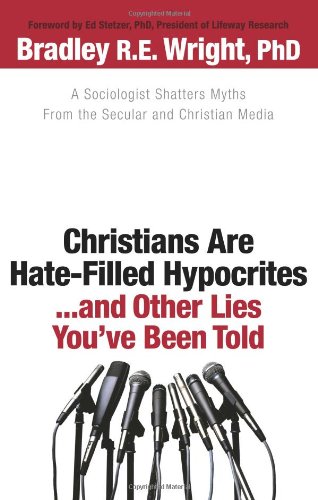 Christians Are Hate-Filled Hypocrites...and Other Lies You've Been Told: A Sociologist Shatters Myths From the Secular and Christian Media