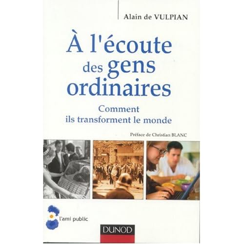 A L'ECOUTE DES GENS ORDINAIRES : Comment ils transforment le monde - ALAIN DE VULPIAN - EDITIONS DUNOD 2004 - "« Depuis 50 ans, avec nos équipes et des collègues en Europe et en Amérique, je suis à l'écoute des gens ordinaires. Ce livre raconte la grande aventure de la modernité, telle qu'ils la vivent." AV