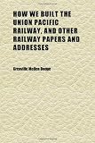 How We Built the Union Pacific Railway, and Other Railway Papers and Addresses