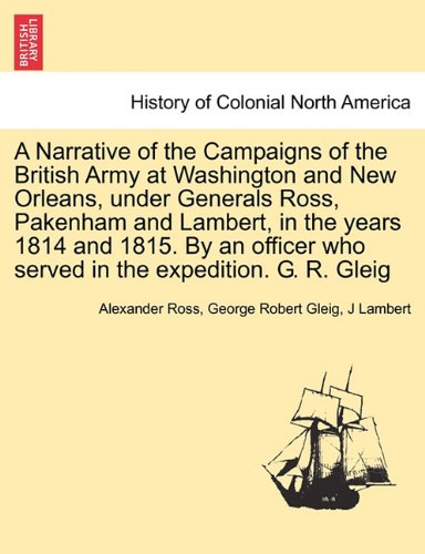 A Narrative of the Campaigns of the British Army at Washington and New Orleans, under Generals Ross, Pakenham and Lambert, in the years 1814 and 1815. ... who served in the expedition. G. R. Gleig