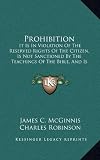 Prohibition: It Is In Violation Of The Reserved Rights Of The Citizen, Is Not Sanctioned By The Teachings Of The Bible, And Is Impracticable And Delusive As A Temperance Expedient (1884)