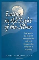 Eating in the Light of the Moon: How Women Can Transform Their Relationship with Food Through Myths, Metaphors, and Storytelling Eating in the Light of the Moon: How Women Can Transform Their Relationship with Food Through Myths, Metaphors, and Storytelling
