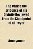 The Christ, the Evidence of His Divinity Reviewed From the Standpoint of a Lawyer