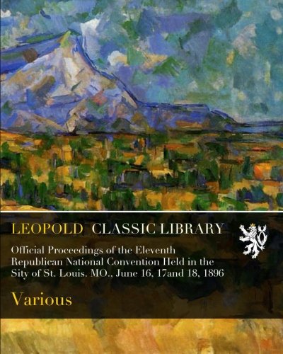 Official Proceedings of the Eleventh Republican National Convention Held in the Sity of St. Louis. MO., June 16, 17and 18, 1896