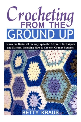 Crocheting from the Ground Up: Learn the Basics all the way up to the Advance Techniques and Stitches, including How to Crochet Granny Squares