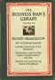 The Business Man's Library, Volume Six: Factory Organization: How Factories Are Organized; Planning the Duties of Departments; How Records & Costs of Labor, Stores & Finished Product Are Used; Keeping the Executive in Touch with Details