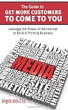The Guide to Get More Customers to Come to You: Leverage the Power of the Internet to Build a Thriving Business