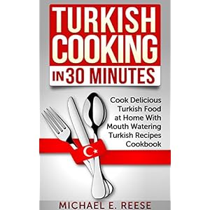 Turkish Cooking in 30 Minutes: Cook Delicious Turkish Food at Home With Mouth Watering Turkish Recipes Cookbook