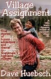 Village Assignment: True Stories of Humor, Adventure, and Drama in Guatemala`s Highland Villages