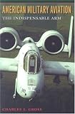 American Military Aviation: The Indispensable Arm (Centennial of Flight Series, No. 2)
