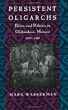 Persistent Oligarchs : Elites And Politics In Chihuahua,  Mexico, 1910-1940