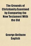 The Grounds of Christianity Examined by Comparing the New Testament With the Old