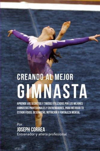 Creando al Mejor Gimnasta: Aprende los secretos y trucos utilizados por los mejores gimnastas profesionales y entrenadores, para mejorar tu estado ... y fortaleza Mental (Spanish Edition)