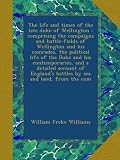 The life and times of the late duke of Wellington : comprising the campaigns and battle-fields of Wellington and his comrades, the political life of ... battles by sea and land, from the com