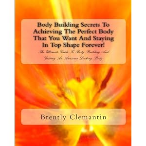 Body Building Secrets To Achieving The Perfect Body That You Want And Staying In Top Shape Forever!: The Ultimate Guide To Body Building And Getting An Awesome Looking Body (Volume 1)