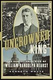 The Uncrowned King: The Sensational Rise of William Randolph Hearst