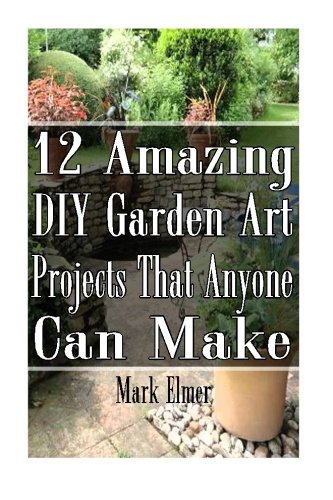 12 Amazing DIY Garden Art Projects  That Anyone Can Make: (Gardening, DIY Books) (DIY Projects)