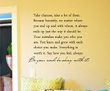Take chances, take a lot of them. Because honestly, no matter where you end up and with whom, it always ends up the way it should be. Your mistakes make you who you are. You learn and grow with each choice you make. Everything is worth it. Say how you feel, always. Be you, and be okay with it. Vinyl wall art Inspirational quotes and saying home decor decal sticker