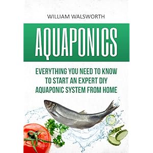 Aquaponics: Everything You Need to Know to Start an Expert DIY Aquaponic System from Home (Hydroponics, Organic Gardening, Self sufficiency)