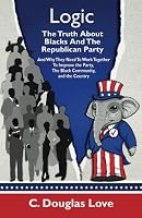 Logic: The Truth About Blacks and the Republican Party: And Why They Need To Work Together To Improve The Party, The Black Community, And The Country