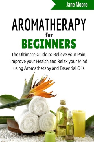 Aromatherapy for Beginners: The Ultimate Guide to Relieve your Pain, Improve your Health and Relax your Mind using Aromatherapy and Essential Oils (Nature's Miracles), by Jane Moore