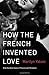 How the French Invented Love: Nine Hundred Years of Passion and Romance