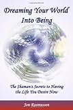 Dreaming Your World Into Being: The Shaman's Secrets To Having The Life You Desire Now