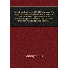 Exposición Dirigida a S.M. El Emperador Por Algunos Propietarios De Fincas Rusticas Y Urbanas: En Los Departamentos De Zacatecas, Aguascalientes Y . 26 De Mayo Proximo Pasado (Spanish Edition)