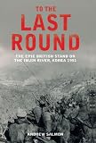 To the Last Round: The Epic British on the Imjin River, Korea 1951: The Epic British Stand on the Imjin River, Korea 1951