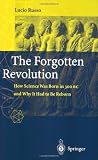 The Forgotten Revolution: How Science Was Born in 300 BC and Why it Had to Be Reborn: How Science Was Born in 300BC and Why It Had to Be Reborn