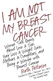 I Am Not My Breast Cancer: Women Talk Openly about Love and Sex, Hair Loss and Weight Gain, Mothers and Daughters, and Being a Woman with Breast