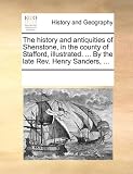 The History and Antiquities of Shenstone, in the County of Stafford, Illustrated. ... by the Late REV. Henry Sanders, ...