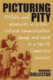 Picturing Pity: Pitfalls and Pleasures in Cross-cultural Communication Image and Word in a North Cameroon Mission (Marianne Gullestad)