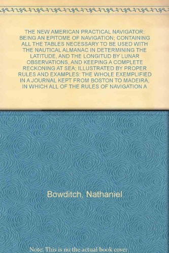 THE NEW AMERICAN PRACTICAL NAVIGATOR: BEING AN EPITOME OF NAVIGATION; CONTAINING ALL THE TABLES NECESSARY TO BE USED WITH THE NAUTICAL ALMANAC IN DETERMINING THE LATITUDE, AND THE LONGITUD BY LUNAR OBSERVATIONS, AND KEEPING A COMPLETE RECKONING AT SEA; ILLUSTRATED BY PROPER RULES AND EXAMPLES: THE WHOLE EXEMPLIFIED IN A JOURNAL KEPT FROM BOSTON TO MADEIRA, IN WHICH ALL OF THE RULES OF NAVIGATION ARE INTRODUCED: ALSO, THE DEMONSTRATION OF THE USUAL RULES OF TRIGONOMETRY; PROBLEMS IN MENSURATION, SURVEYING, AND GAUGING, DICTIONARY OF SEA TERMS: AND THE MANNER OF PERFORMING THE MOST USEFULEVOLUTIONS AT SEA: WITH AN APENDIX CONTAINING METHODS OF CALCULATING ECLIPSES OF THE SUN AND MOON, AND OCCULTATIONS OF THE FIXED STARS; RULES FOR FINDING THE LONGITUDE OF A PLACE BY OBSERVATIONS OF ECLIPSES, OCCULTATIONS, AND TRANSITS OF THE MOON'S LINE OVER THE MERIDIAN; ALSO A NEW METHOD OF FINDING THE LATITUDE BY TWO ALTITUDES