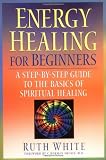 Energy Healing for Beginners: A Step-by-Step Guide to the Basics of Spiritual Healing