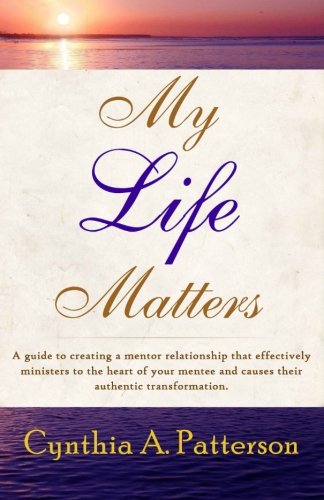 My Life Matters: A guide to creating a mentor relationship that effectively ministers to the heart of your mentee and causes their authentic transformation., by Cynthia A. Patterson