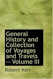 General History and Collection of Voyages and Travels  Volume III: Arranged in Systematic Order: Forming a Complete History of the Origin and Progress ... from the Earliest Ages to the Present Time
