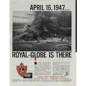 TEXAS CITY, TEXAS, APRIL 16, 1947 ... ROYAL-GLOBE IS THERE. A brilliant morning sun promised another great day. Stores are busy and full of people. No one pays attention to the column of black smoke rising from the freighter 'Grandcamp' in the harbor. Then - suddenly, in a blinding burst of light, the nitrate-laden vessel vanishes. Explosion follows explosion. Death and destruction spread through the streets of Texas City, Texas. Aid was rushed from many sources, including many of the nation's leading insurance companies. Within hours, representatives of the Royal-Globe Insurance Group were at the scene expediting the payment of claims to help restore the homes and industry of this important port city. ..... 1960 Royal-Globe Insurance Group Ad, A5152.