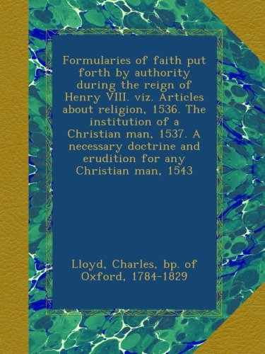 Formularies of faith put forth by authority during the reign of Henry VIII. viz. Articles about religion, 1536. The institution of a Christian man, ... and erudition for any Christian man, 1543