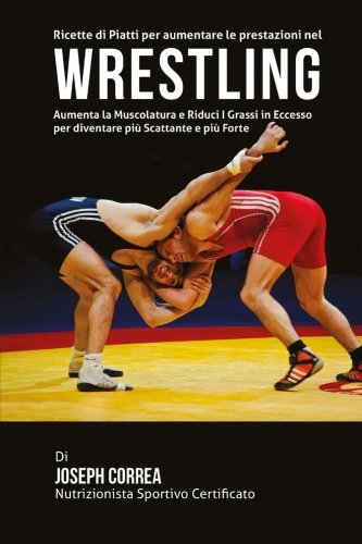 Ricette di Piatti per aumentare le prestazioni nel Wrestling: Aumenta la Muscolatura e Riduci I Grassi in Eccesso per diventare piu Scattante e piu Forte (Italian Edition)