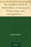 The Complete Works of Robert Burns: Containing his Poems, Songs, and Correspondence. With a New Life of the Poet, and Notices, Critical and Biographical by Allan Cunningham