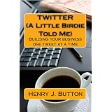 Twitter (A Little Birdie Told Me): Building your business one tweet at a time ~ Henry J. Button