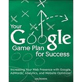 Your Google Game Plan for Success: Increasing Your Web Presence with Google AdWords, Analytics and Website Optimizer