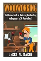 Woodworking: The Ultimate Guide to Mastering Woodworking for Beginners in 30 Days or Less! (Woodworking - Woodworking for Beginners - Woodworking Plans - Woodworking Projects - DIY Woodworking) Woodworking: The Ultimate Guide to Mastering Woodworking for Beginners in 30 Days or Less! (Woodworking - Woodworking for Beginners - Woodworking Plans - Woodworking Projects - DIY Woodworking)