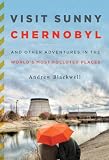 Visit Sunny Chernobyl: And Other Adventures in the World's Most Polluted Places