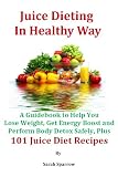 Juice Dieting In Healthy Way - A Guidebook To Help You Lose Weight, Get Energy Boost And Perform Body Detox Safely, Plus 101 Juice Diet Recipes